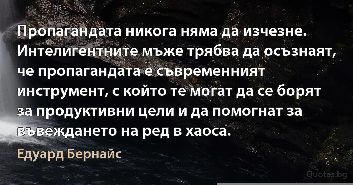 Пропагандата никога няма да изчезне. Интелигентните мъже трябва да осъзнаят, че пропагандата е съвременният инструмент, с който те могат да се борят за продуктивни цели и да помогнат за въвеждането на ред в хаоса. (Едуард Бернайс)