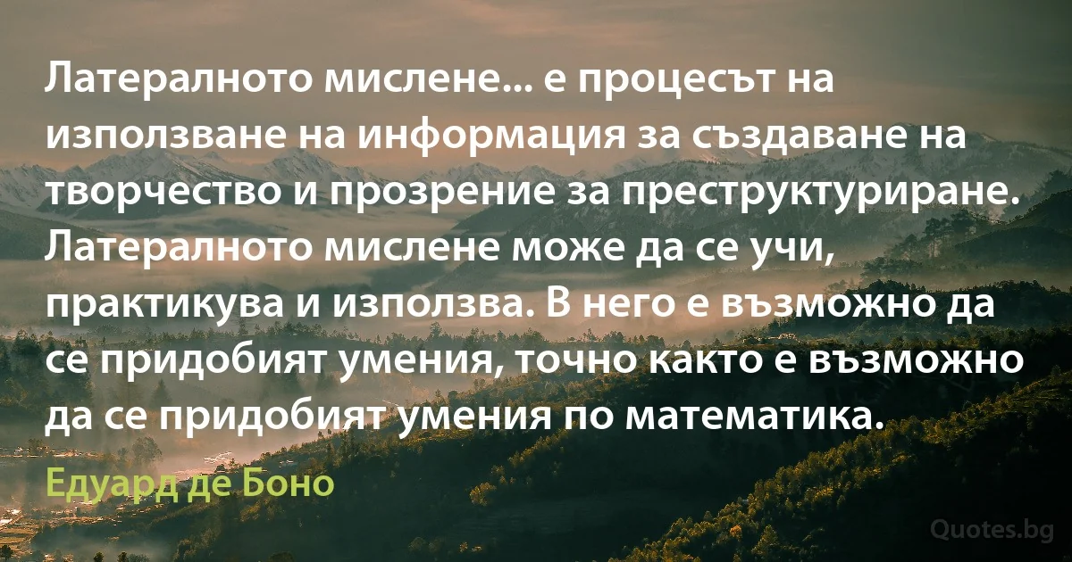 Латералното мислене... е процесът на използване на информация за създаване на творчество и прозрение за преструктуриране. Латералното мислене може да се учи, практикува и използва. В него е възможно да се придобият умения, точно както е възможно да се придобият умения по математика. (Едуард де Боно)