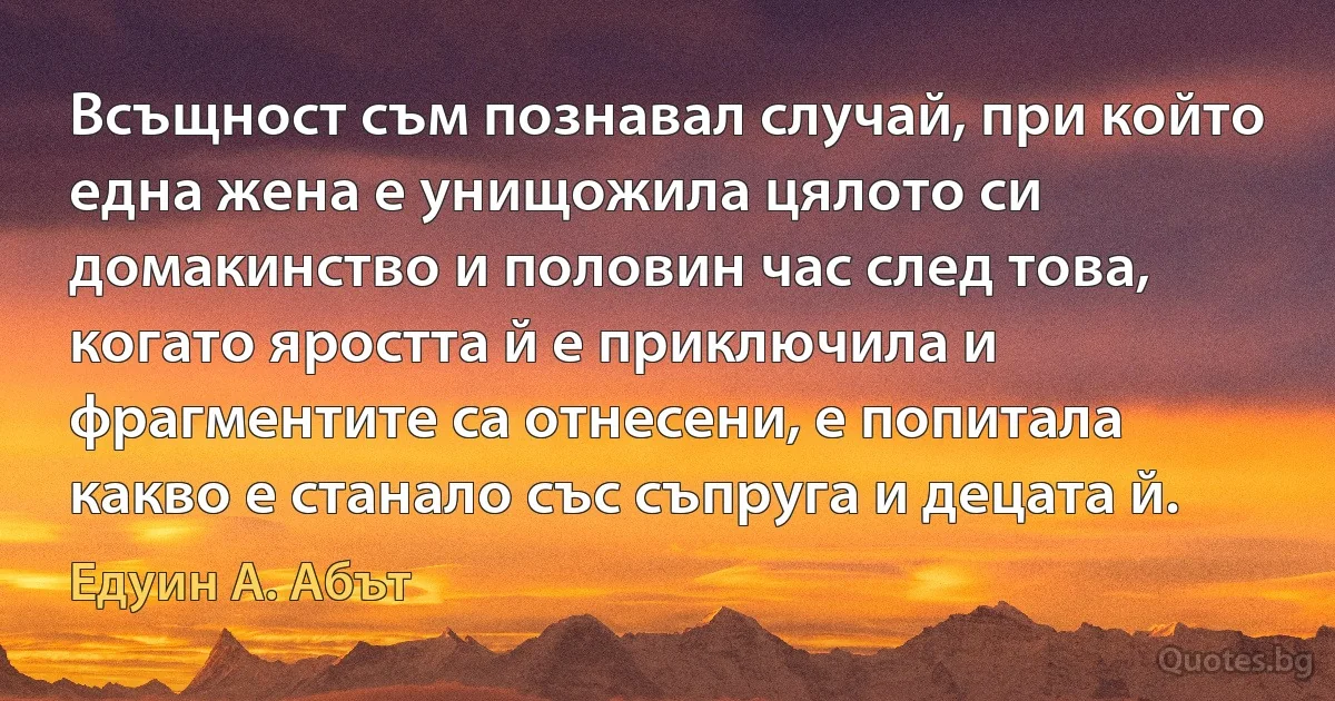 Всъщност съм познавал случай, при който една жена е унищожила цялото си домакинство и половин час след това, когато яростта й е приключила и фрагментите са отнесени, е попитала какво е станало със съпруга и децата й. (Едуин А. Абът)