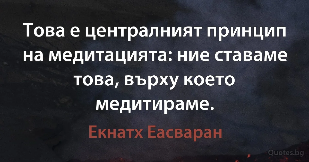 Това е централният принцип на медитацията: ние ставаме това, върху което медитираме. (Екнатх Еасваран)