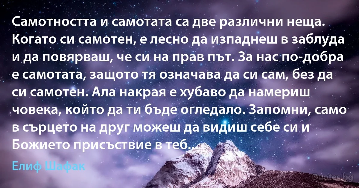 Самотността и самотата са две различни неща. Когато си самотен, е лесно да изпаднеш в заблуда и да повярваш, че си на прав път. За нас по-добра е самотата, защото тя означава да си сам, без да си самотен. Ала накрая е хубаво да намериш човека, който да ти бъде огледало. Запомни, само в сърцето на друг можеш да видиш себе си и Божието присъствие в теб... (Елиф Шафак)