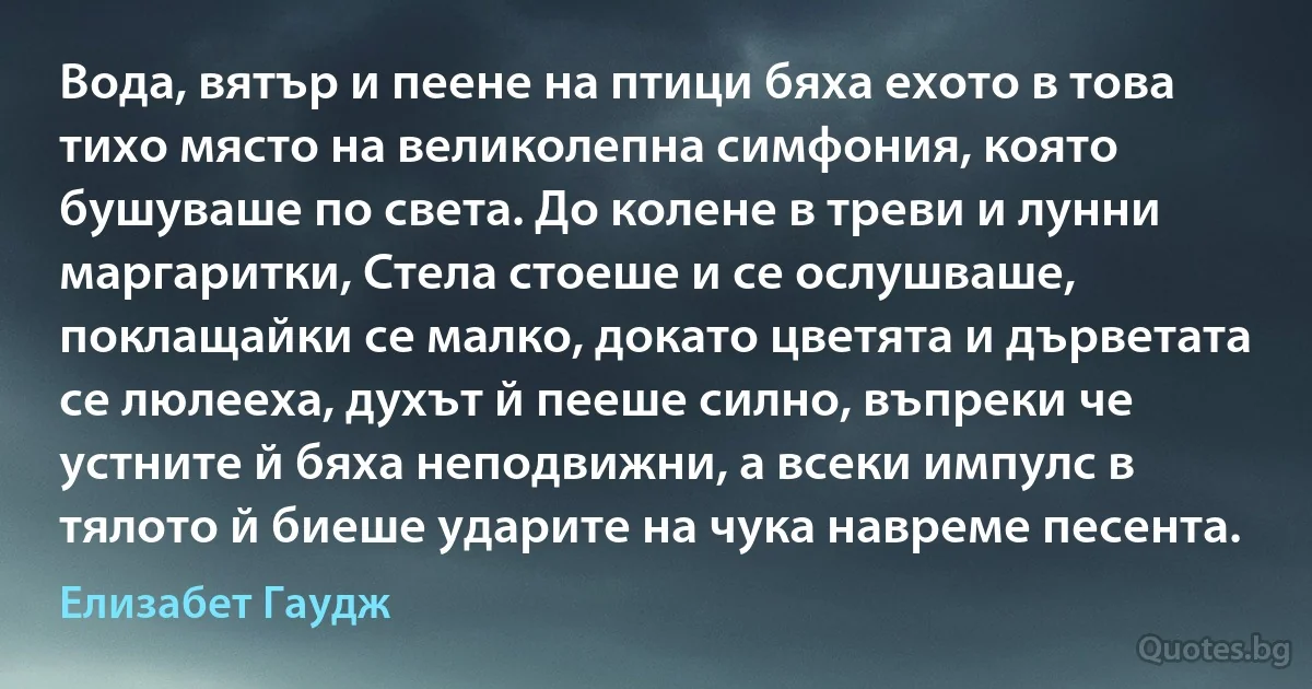 Вода, вятър и пеене на птици бяха ехото в това тихо място на великолепна симфония, която бушуваше по света. До колене в треви и лунни маргаритки, Стела стоеше и се ослушваше, поклащайки се малко, докато цветята и дърветата се люлееха, духът й пееше силно, въпреки че устните й бяха неподвижни, а всеки импулс в тялото й биеше ударите на чука навреме песента. (Елизабет Гаудж)