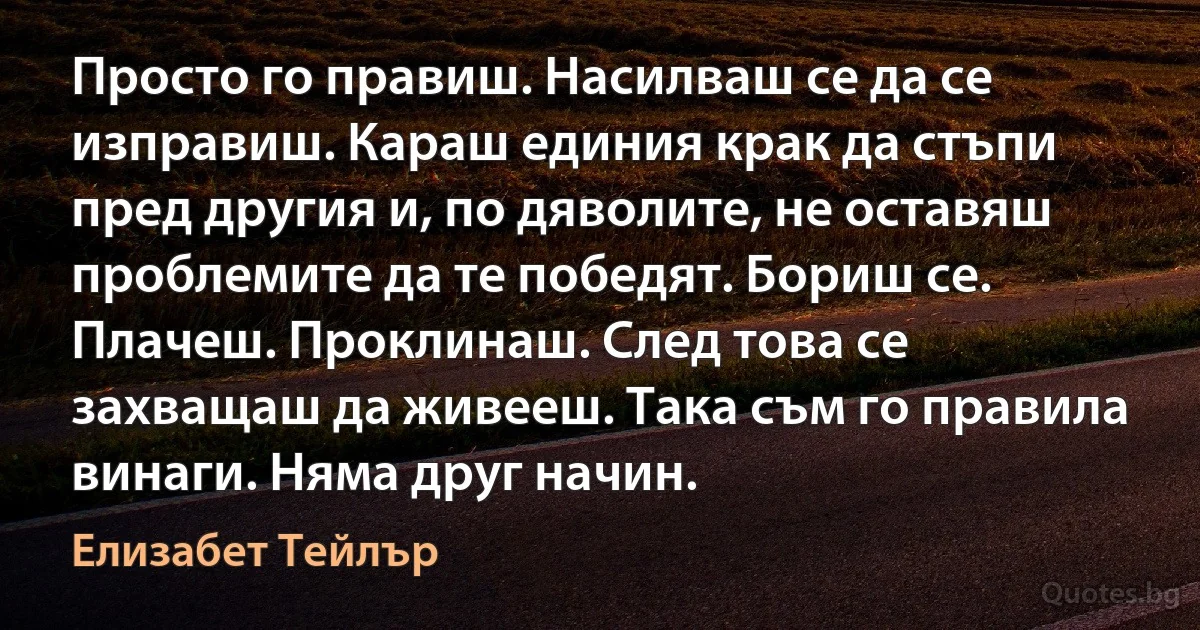 Просто го правиш. Насилваш се да се изправиш. Караш единия крак да стъпи пред другия и, по дяволите, не оставяш проблемите да те победят. Бориш се. Плачеш. Проклинаш. След това се захващаш да живееш. Така съм го правила винаги. Няма друг начин. (Елизабет Тейлър)