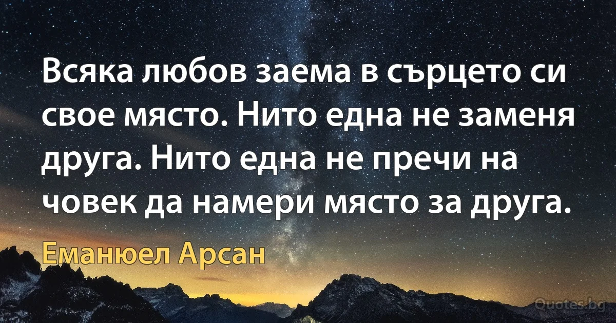 Всяка любов заема в сърцето си свое място. Нито една не заменя друга. Нито една не пречи на човек да намери място за друга. (Еманюел Арсан)