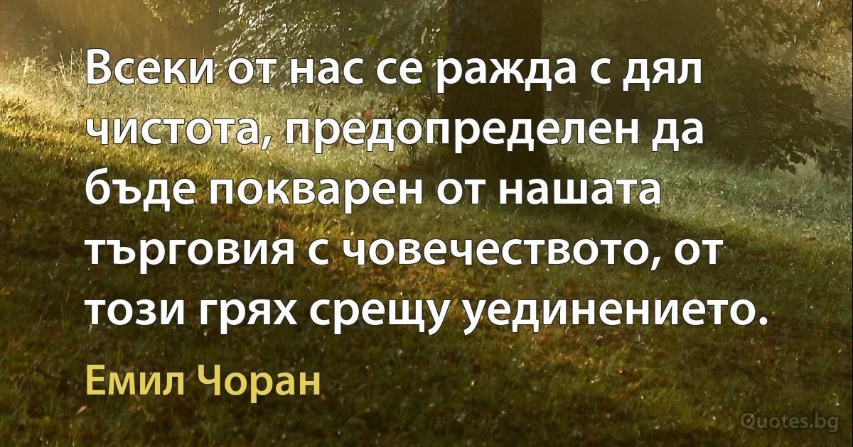 Всеки от нас се ражда с дял чистота, предопределен да бъде покварен от нашата търговия с човечеството, от този грях срещу уединението. (Емил Чоран)