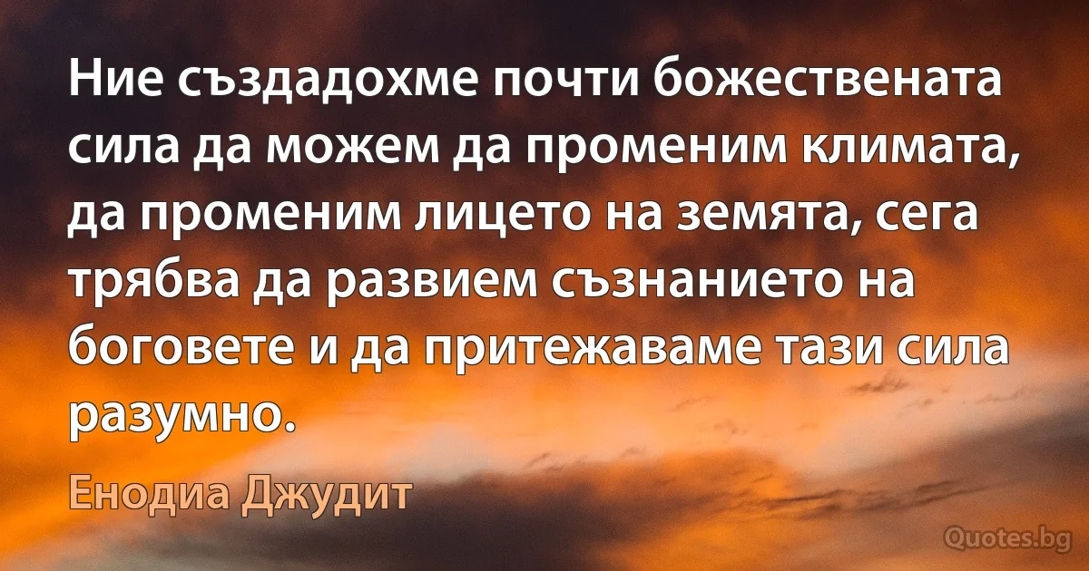 Ние създадохме почти божествената сила да можем да променим климата, да променим лицето на земята, сега трябва да развием съзнанието на боговете и да притежаваме тази сила разумно. (Енодиа Джудит)