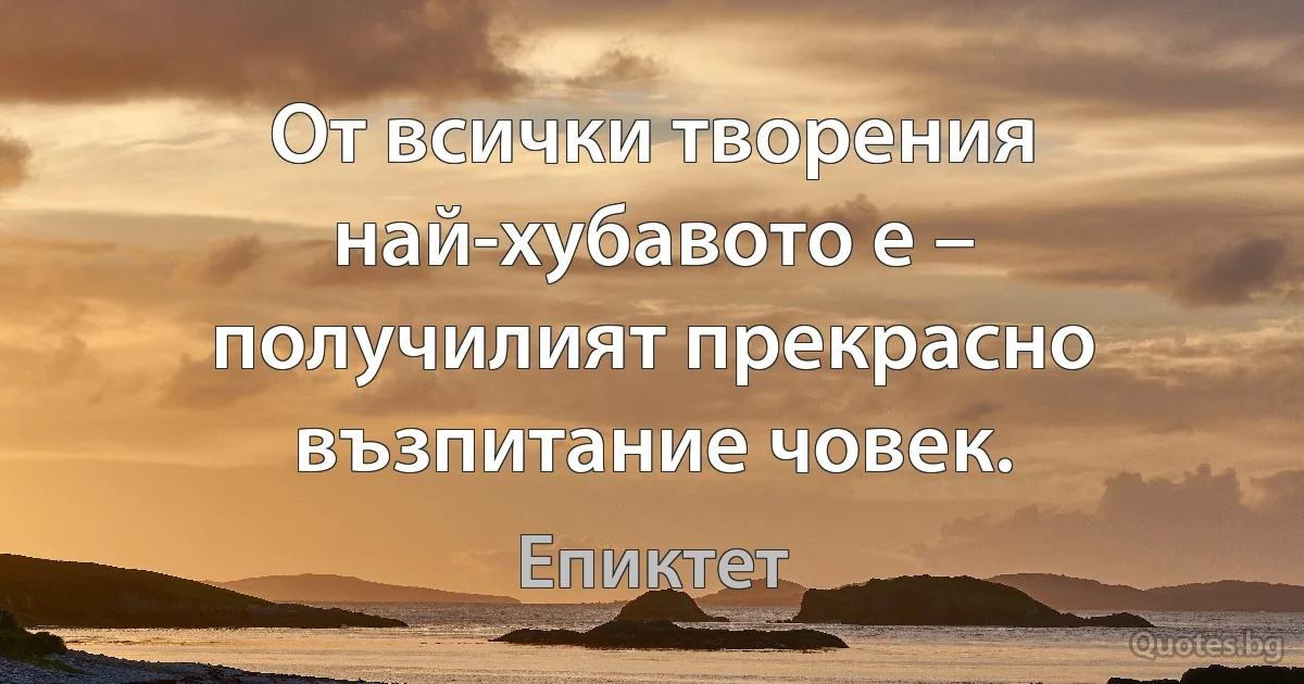 От всички творения най-хубавото е – получилият прекрасно възпитание човек. (Епиктет)