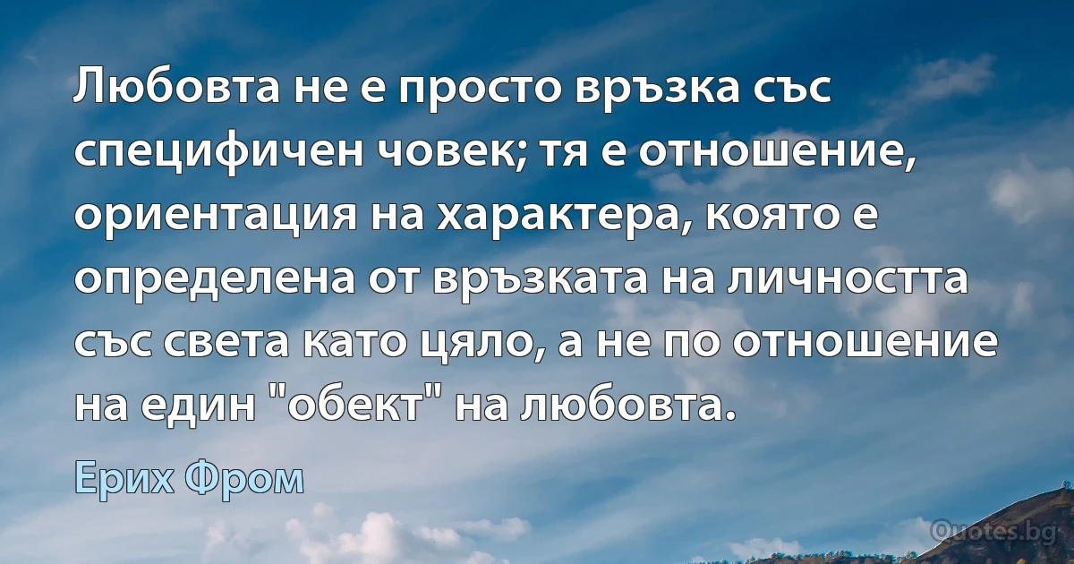 Любовта не е просто връзка със специфичен човек; тя е отношение, ориентация на характера, която е определена от връзката на личността със света като цяло, а не по отношение на един "обект" на любовта. (Ерих Фром)