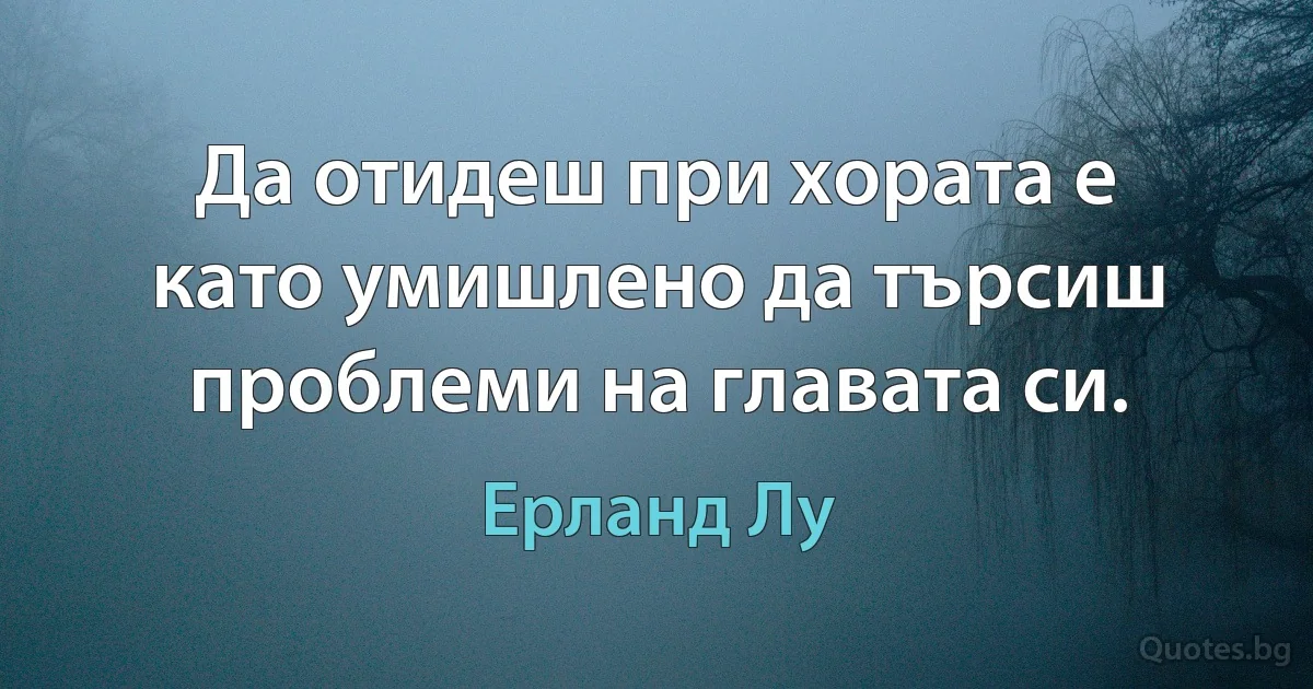 Да отидеш при хората е като умишлено да търсиш проблеми на главата си. (Ерланд Лу)