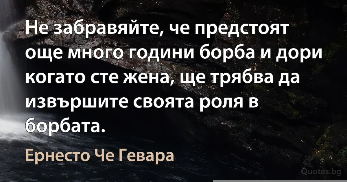 Не забравяйте, че предстоят още много години борба и дори когато сте жена, ще трябва да извършите своята роля в борбата. (Ернесто Че Гевара)