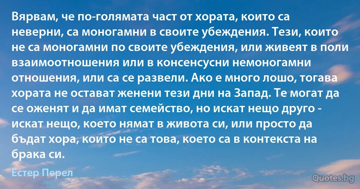 Вярвам, че по-голямата част от хората, които са неверни, са моногамни в своите убеждения. Тези, които не са моногамни по своите убеждения, или живеят в поли взаимоотношения или в консенсусни немоногамни отношения, или са се развели. Ако е много лошо, тогава хората не остават женени тези дни на Запад. Те могат да се оженят и да имат семейство, но искат нещо друго - искат нещо, което нямат в живота си, или просто да бъдат хора, които не са това, което са в контекста на брака си. (Естер Перел)