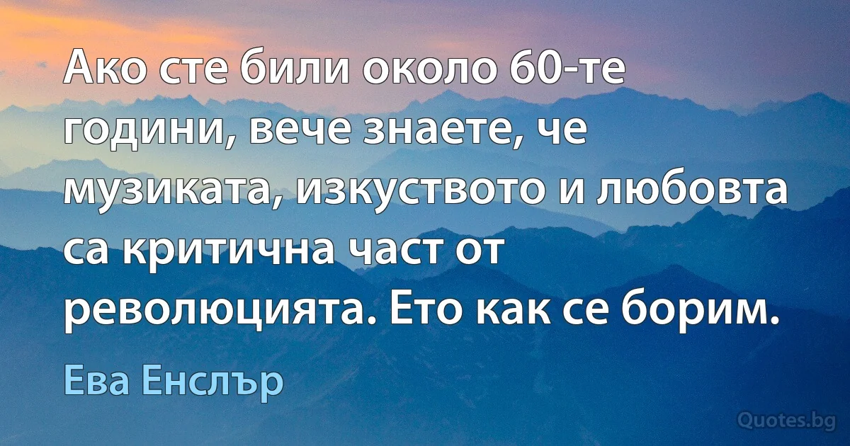 Ако сте били около 60-те години, вече знаете, че музиката, изкуството и любовта са критична част от революцията. Ето как се борим. (Ева Енслър)