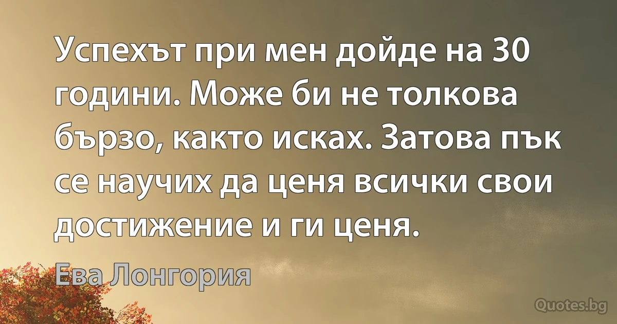 Успехът при мен дойде на 30 години. Може би не толкова бързо, както исках. Затова пък се научих да ценя всички свои достижение и ги ценя. (Ева Лонгория)