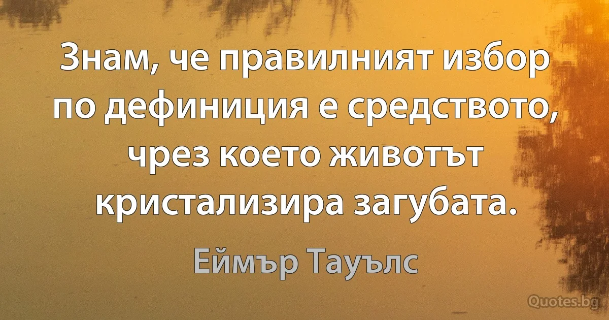 Знам, че правилният избор по дефиниция е средството, чрез което животът кристализира загубата. (Еймър Тауълс)