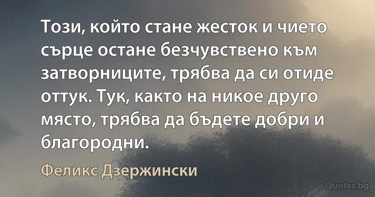 Този, който стане жесток и чието сърце остане безчувствено към затворниците, трябва да си отиде оттук. Тук, както на никое друго място, трябва да бъдете добри и благородни. (Феликс Дзержински)