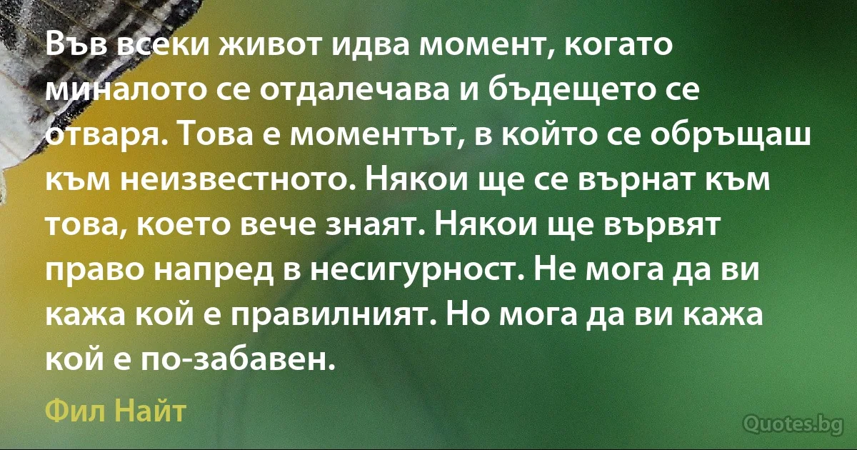 Във всеки живот идва момент, когато миналото се отдалечава и бъдещето се отваря. Това е моментът, в който се обръщаш към неизвестното. Някои ще се върнат към това, което вече знаят. Някои ще вървят право напред в несигурност. Не мога да ви кажа кой е правилният. Но мога да ви кажа кой е по-забавен. (Фил Найт)