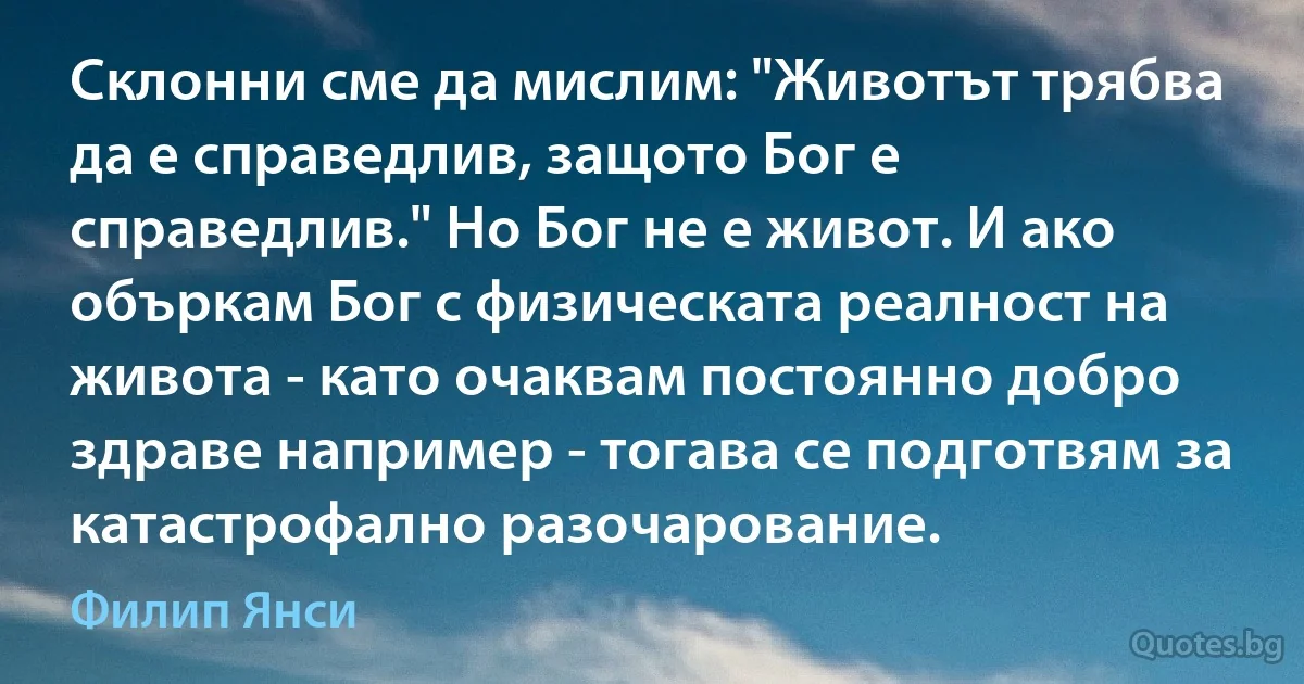 Склонни сме да мислим: "Животът трябва да е справедлив, защото Бог е справедлив." Но Бог не е живот. И ако объркам Бог с физическата реалност на живота - като очаквам постоянно добро здраве например - тогава се подготвям за катастрофално разочарование. (Филип Янси)