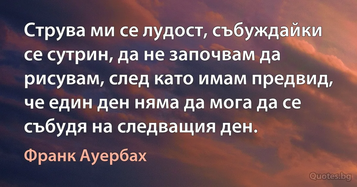 Струва ми се лудост, събуждайки се сутрин, да не започвам да рисувам, след като имам предвид, че един ден няма да мога да се събудя на следващия ден. (Франк Ауербах)