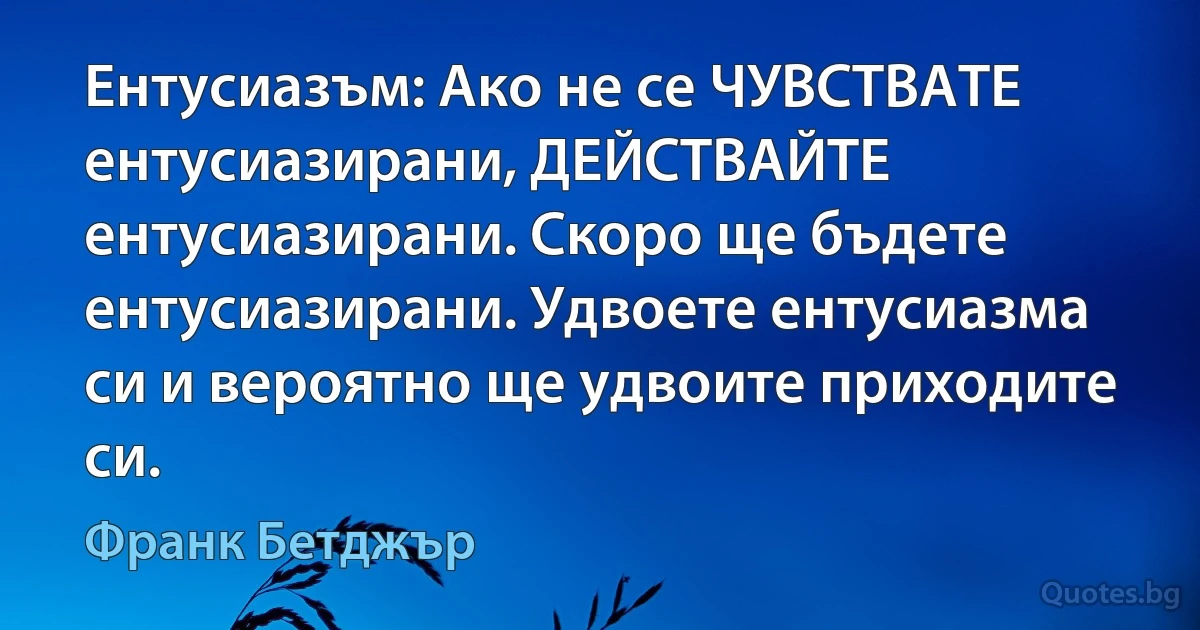 Ентусиазъм: Ако не се ЧУВСТВАТЕ ентусиазирани, ДЕЙСТВАЙТЕ ентусиазирани. Скоро ще бъдете ентусиазирани. Удвоете ентусиазма си и вероятно ще удвоите приходите си. (Франк Бетджър)