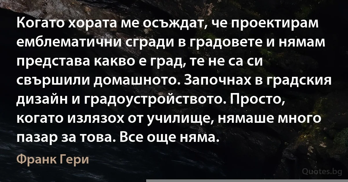 Когато хората ме осъждат, че проектирам емблематични сгради в градовете и нямам представа какво е град, те не са си свършили домашното. Започнах в градския дизайн и градоустройството. Просто, когато излязох от училище, нямаше много пазар за това. Все още няма. (Франк Гери)