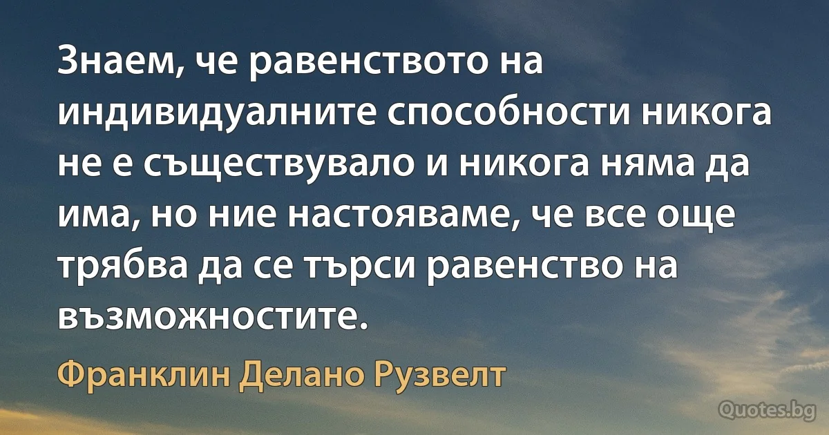 Знаем, че равенството на индивидуалните способности никога не е съществувало и никога няма да има, но ние настояваме, че все още трябва да се търси равенство на възможностите. (Франклин Делано Рузвелт)