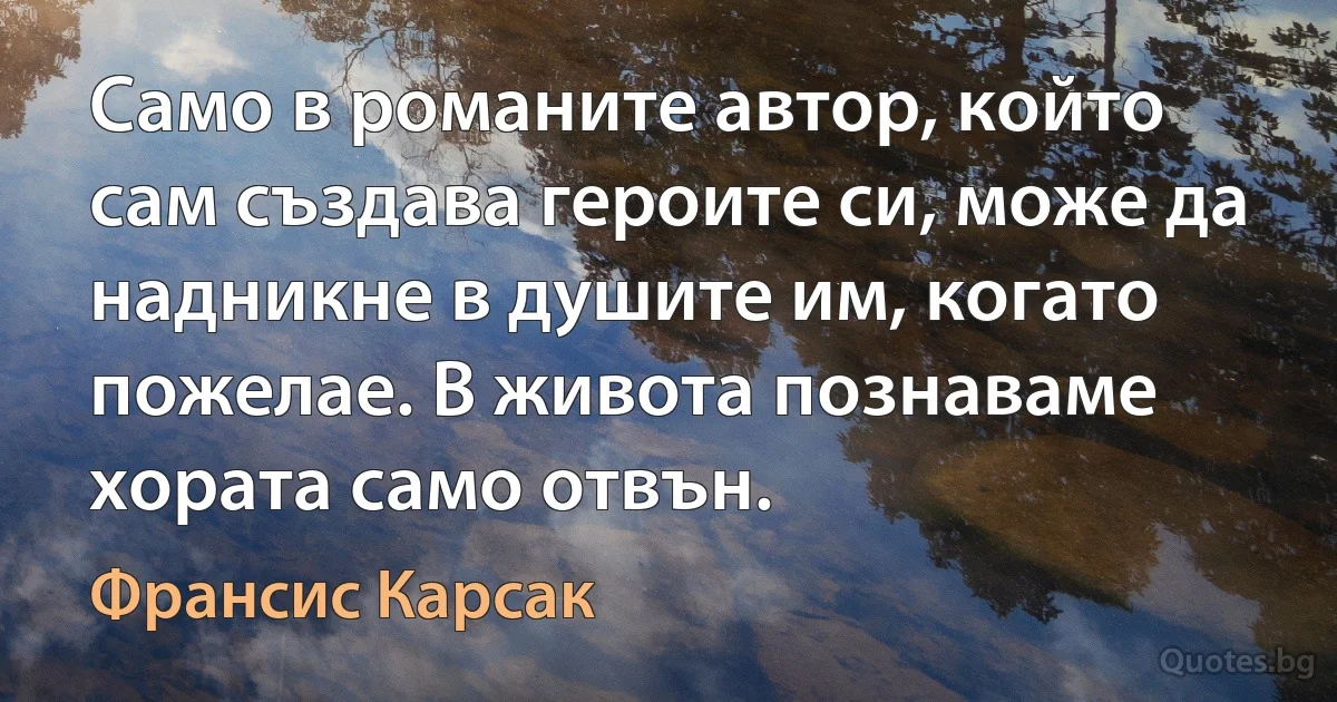 Само в романите автор, който сам създава героите си, може да надникне в душите им, когато пожелае. В живота познаваме хората само отвън. (Франсис Карсак)