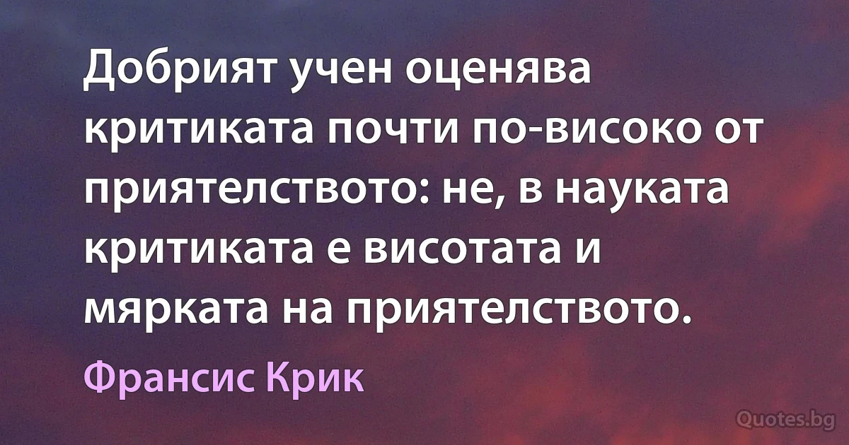 Добрият учен оценява критиката почти по-високо от приятелството: не, в науката критиката е висотата и мярката на приятелството. (Франсис Крик)