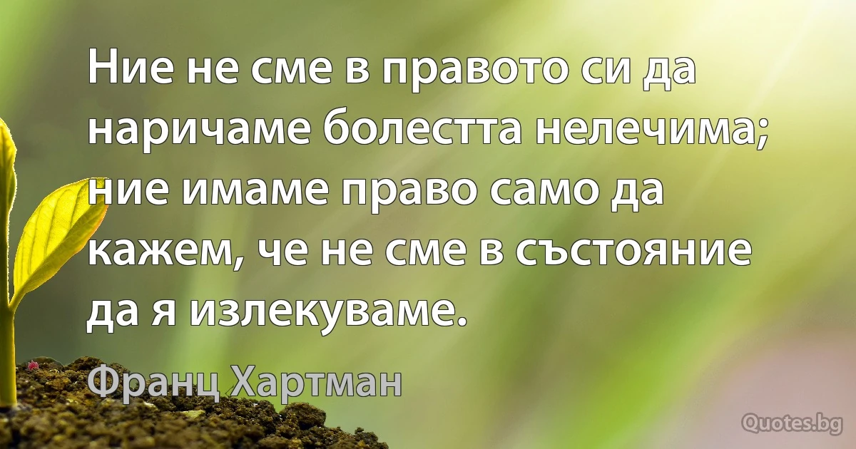 Ние не сме в правото си да наричаме болестта нелечима; ние имаме право само да кажем, че не сме в състояние да я излекуваме. (Франц Хартман)