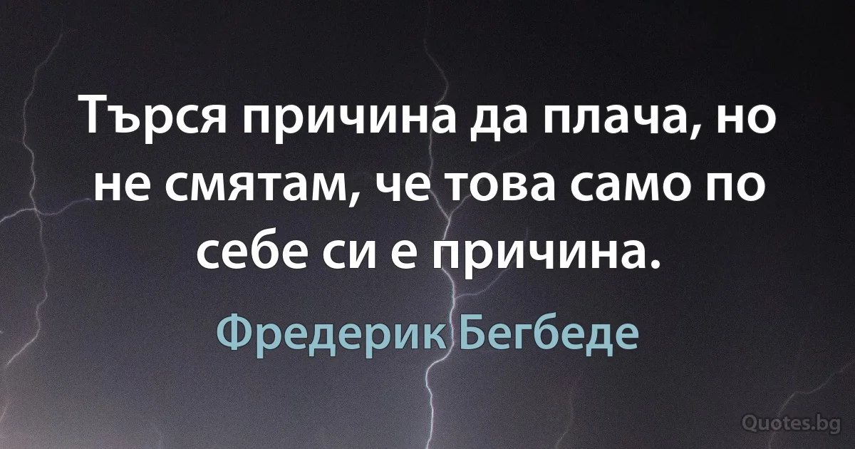 Търся причина да плача, но не смятам, че това само по себе си е причина. (Фредерик Бегбеде)