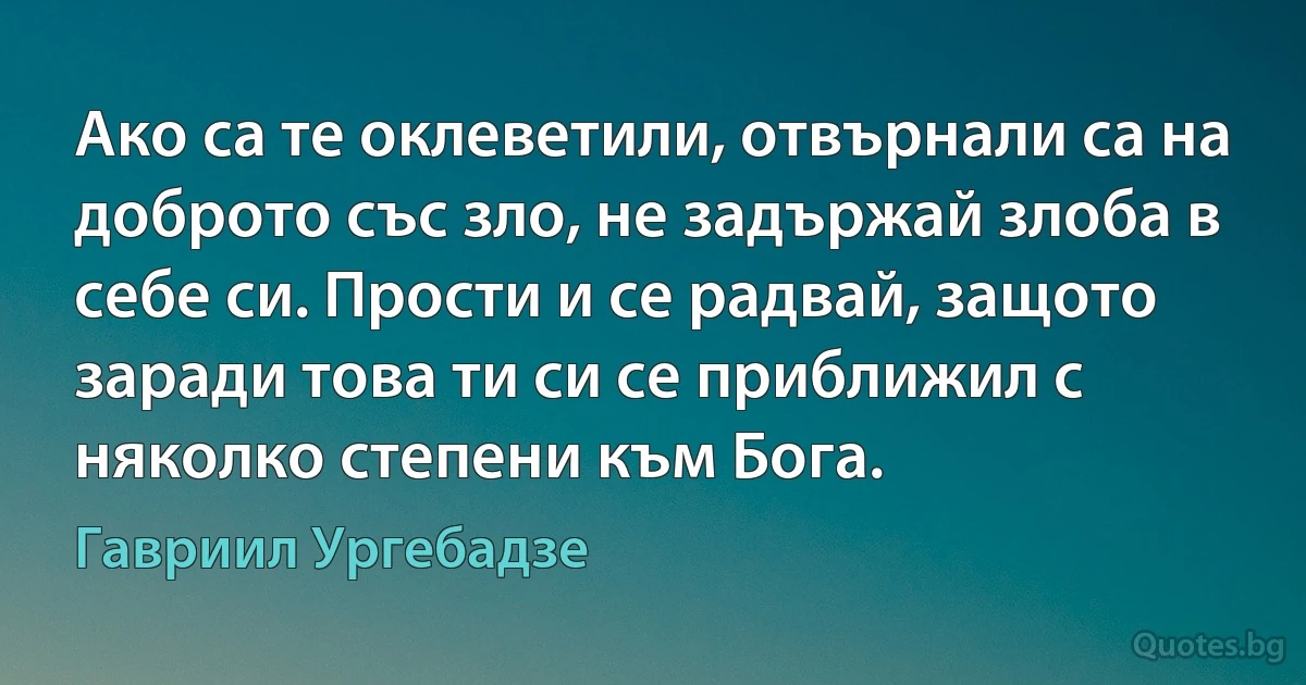 Ако са те оклеветили, отвърнали са на доброто със зло, не задържай злоба в себе си. Прости и се радвай, защото заради това ти си се приближил с няколко степени към Бога. (Гавриил Ургебадзе)