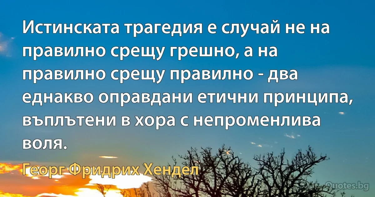 Истинската трагедия е случай не на правилно срещу грешно, а на правилно срещу правилно - два еднакво оправдани етични принципа, въплътени в хора с непроменлива воля. (Георг Фридрих Хендел)