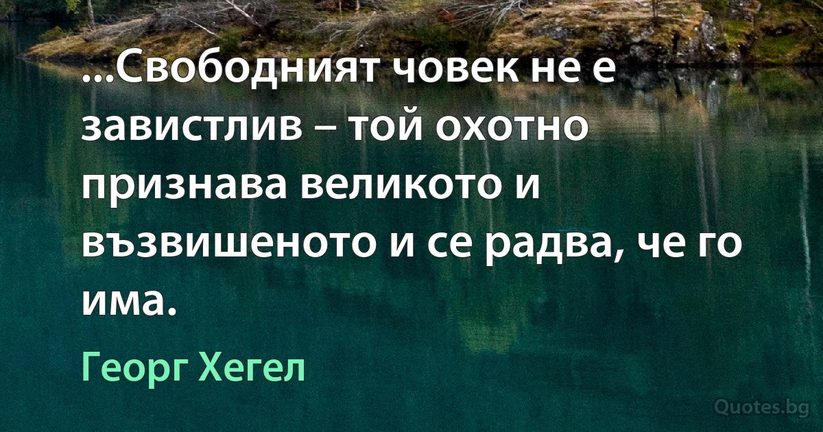 ...Свободният човек не е завистлив – той охотно признава великото и възвишеното и се радва, че го има. (Георг Хегел)