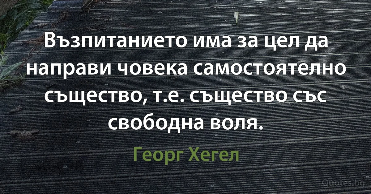 Възпитанието има за цел да направи човека самостоятелно същество, т.е. същество със свободна воля. (Георг Хегел)