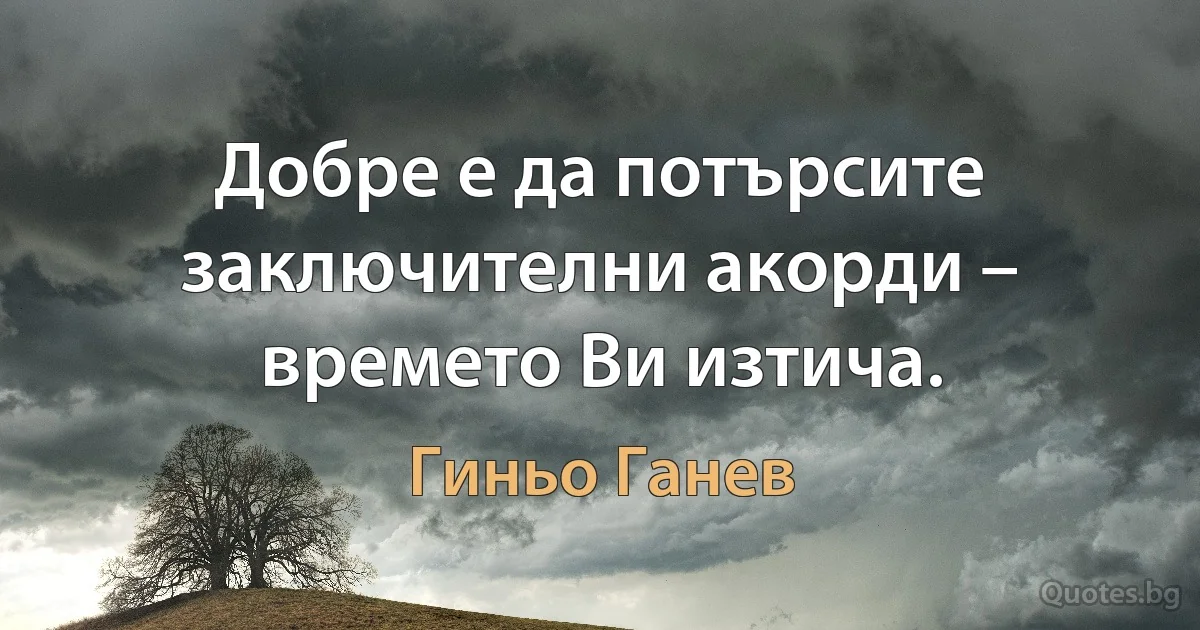 Добре е да потърсите заключителни акорди – времето Ви изтича. (Гиньо Ганев)