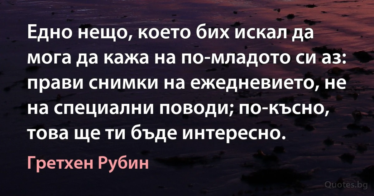 Едно нещо, което бих искал да мога да кажа на по-младото си аз: прави снимки на ежедневието, не на специални поводи; по-късно, това ще ти бъде интересно. (Гретхен Рубин)