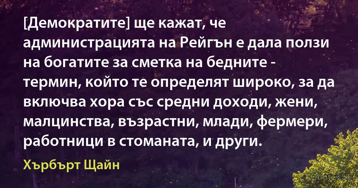 [Демократите] ще кажат, че администрацията на Рейгън е дала ползи на богатите за сметка на бедните - термин, който те определят широко, за да включва хора със средни доходи, жени, малцинства, възрастни, млади, фермери, работници в стоманата, и други. (Хърбърт Щайн)