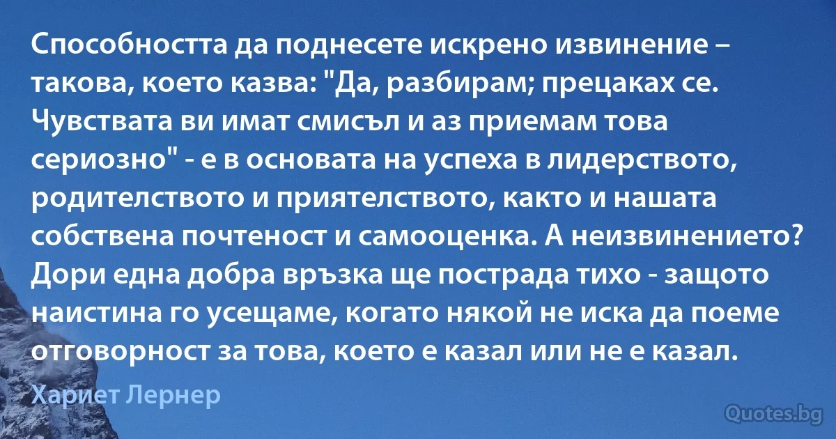 Способността да поднесете искрено извинение – такова, което казва: "Да, разбирам; прецаках се. Чувствата ви имат смисъл и аз приемам това сериозно" - е в основата на успеха в лидерството, родителството и приятелството, както и нашата собствена почтеност и самооценка. А неизвинението? Дори една добра връзка ще пострада тихо - защото наистина го усещаме, когато някой не иска да поеме отговорност за това, което е казал или не е казал. (Хариет Лернер)