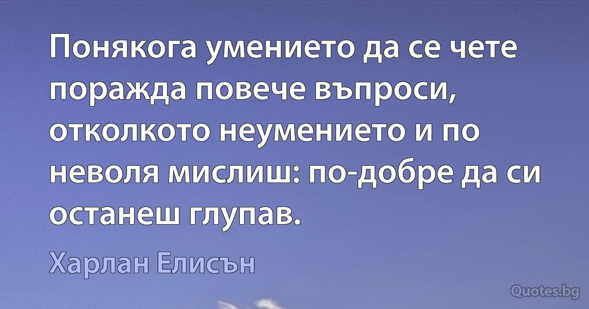 Понякога умението да се чете поражда повече въпроси, отколкото неумението и по неволя мислиш: по-добре да си останеш глупав. (Харлан Елисън)