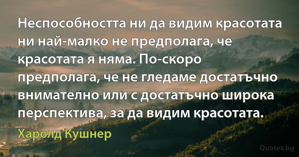 Неспособността ни да видим красотата ни най-малко не предполага, че красотата я няма. По-скоро предполага, че не гледаме достатъчно внимателно или с достатъчно широка перспектива, за да видим красотата. (Харолд Кушнер)