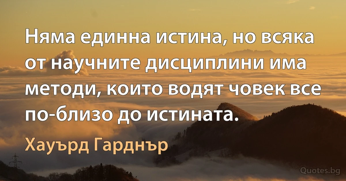 Няма единна истина, но всяка от научните дисциплини има методи, които водят човек все по-близо до истината. (Хауърд Гарднър)