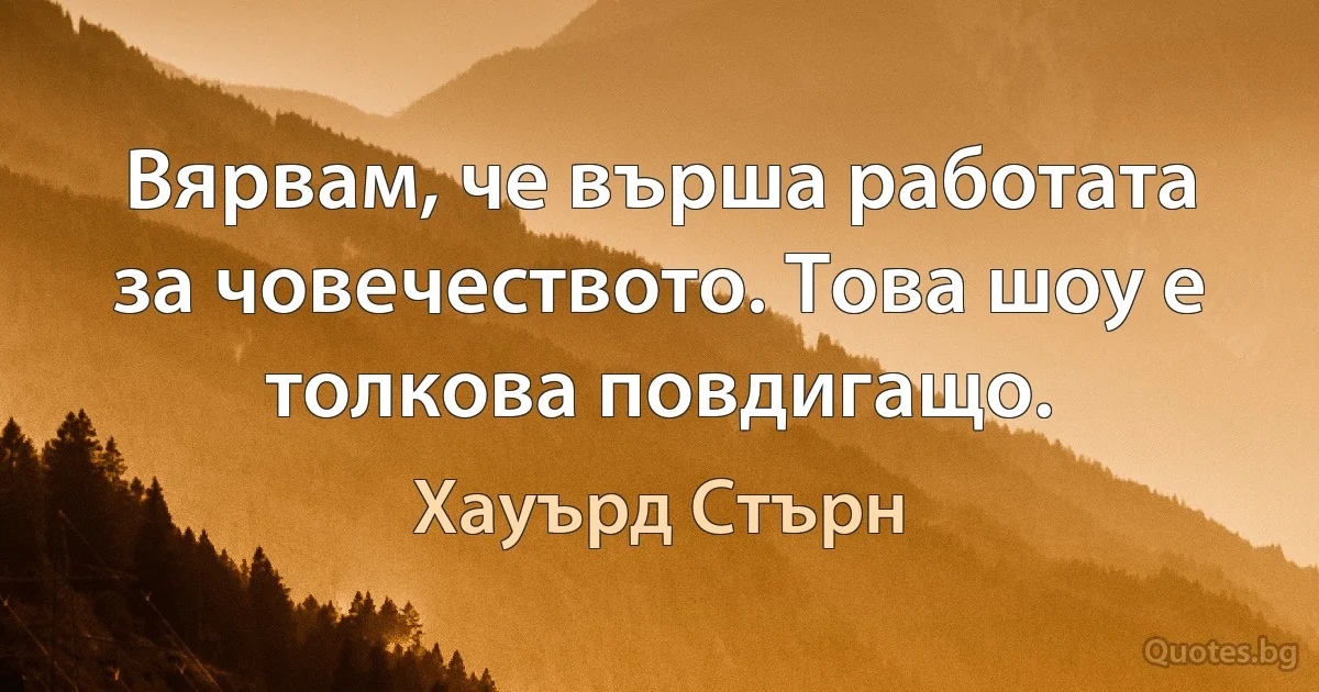 Вярвам, че върша работата за човечеството. Това шоу е толкова повдигащо. (Хауърд Стърн)