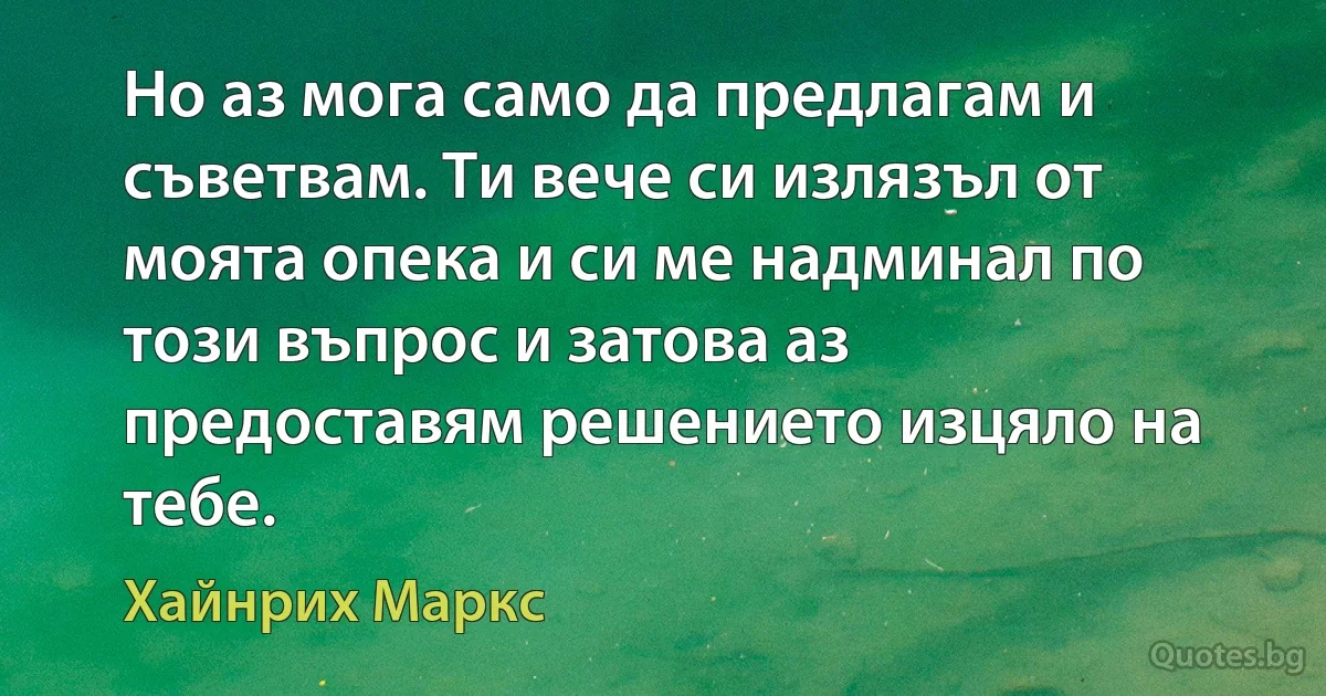 Но аз мога само да предлагам и съветвам. Ти вече си излязъл от моята опека и си ме надминал по този въпрос и затова аз предоставям решението изцяло на тебе. (Хайнрих Маркс)