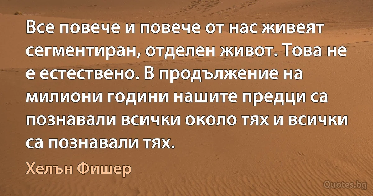 Все повече и повече от нас живеят сегментиран, отделен живот. Това не е естествено. В продължение на милиони години нашите предци са познавали всички около тях и всички са познавали тях. (Хелън Фишер)