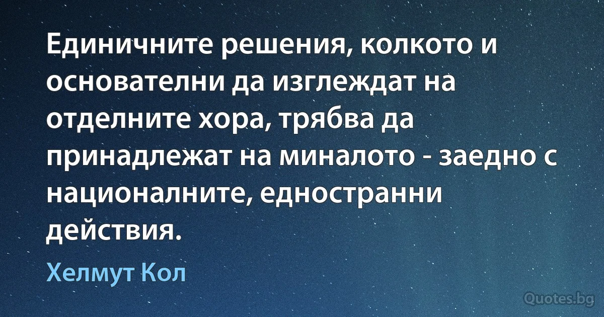 Единичните решения, колкото и основателни да изглеждат на отделните хора, трябва да принадлежат на миналото - заедно с националните, едностранни действия. (Хелмут Кол)