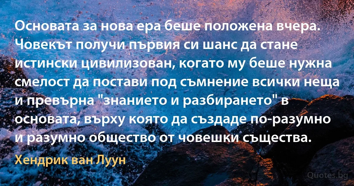 Основата за нова ера беше положена вчера. Човекът получи първия си шанс да стане истински цивилизован, когато му беше нужна смелост да постави под съмнение всички неща и превърна "знанието и разбирането" в основата, върху която да създаде по-разумно и разумно общество от човешки същества. (Хендрик ван Луун)