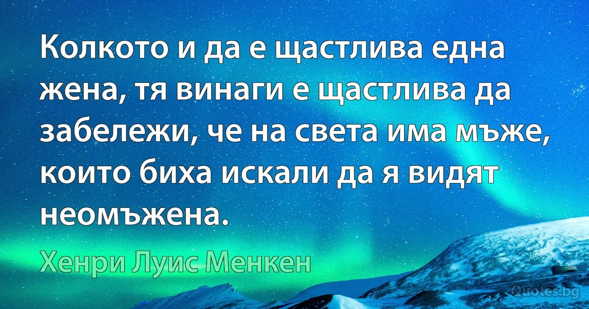 Колкото и да е щастлива една жена, тя винаги е щастлива да забележи, че на света има мъже, които биха искали да я видят неомъжена. (Хенри Луис Менкен)