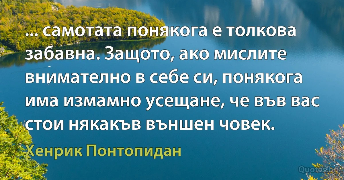 ... самотата понякога е толкова забавна. Защото, ако мислите внимателно в себе си, понякога има измамно усещане, че във вас стои някакъв външен човек. (Хенрик Понтопидан)