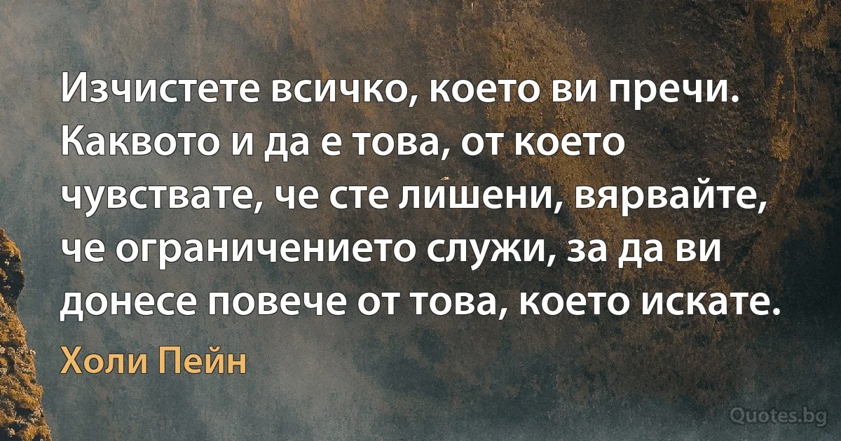 Изчистете всичко, което ви пречи. Каквото и да е това, от което чувствате, че сте лишени, вярвайте, че ограничението служи, за да ви донесе повече от това, което искате. (Холи Пейн)