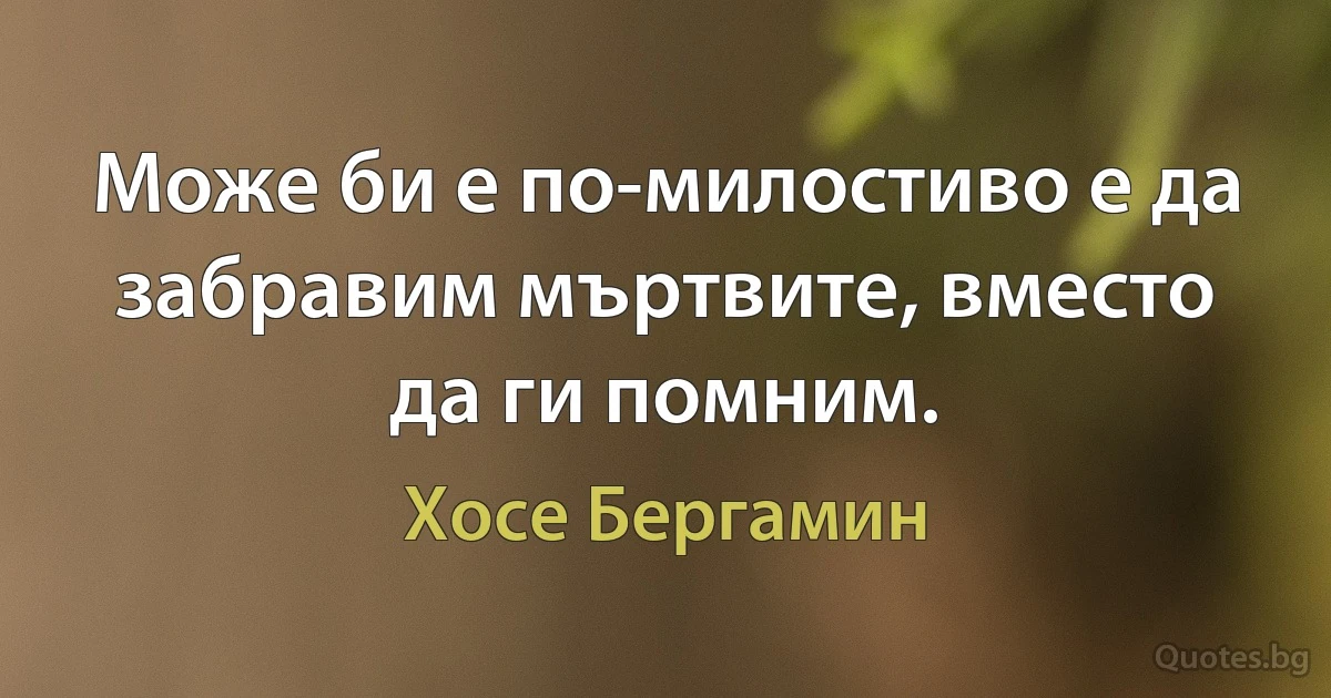 Може би е по-милостиво е да забравим мъртвите, вместо да ги помним. (Хосе Бергамин)