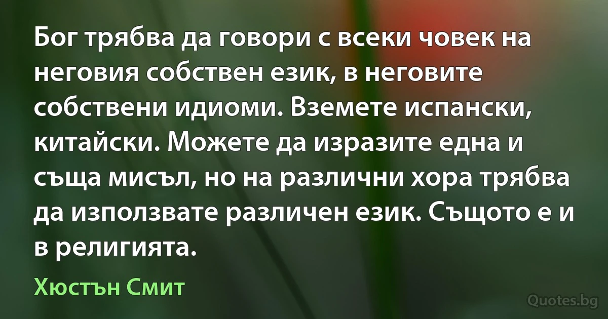 Бог трябва да говори с всеки човек на неговия собствен език, в неговите собствени идиоми. Вземете испански, китайски. Можете да изразите една и съща мисъл, но на различни хора трябва да използвате различен език. Същото е и в религията. (Хюстън Смит)